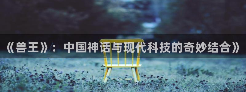 奇优影院哇好多福利：《兽王》：中国神话与现代科技的奇妙结合》